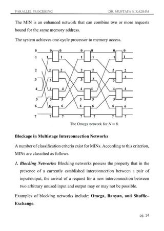 Parallel Processing Dr. Mustafa S. Kadhm
pg. 14
The MIN is an enhanced network that can combine two or more requests
bound for the same memory address.
The system achieves one-cycle processor to memory access.
Blockage in Multistage Interconnection Networks
A number of classiﬁcation criteria exist for MINs. According to this criterion,
MINs are classiﬁed as follows.
1. Blocking Networks: Blocking networks possess the property that in the
presence of a currently established interconnection between a pair of
input/output, the arrival of a request for a new interconnection between
two arbitrary unused input and output may or may not be possible.
Examples of blocking networks include: Omega, Banyan, and Shufﬂe–
Exchange.
 