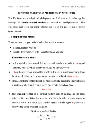 Parallel Processing Dr. Mustafa S. Kadhm
pg. 2
Performance Analysis of Multiprocessor Architecture
The Performance Analysis of Multiprocessor Architecture introducing the
concept of computational models as related to multiprocessors. The
emphasis here is on the computational aspects of the processing elements
(processors).
1. Computational Models
There are two componential models for multiprocessors:
 Equal Duration Models
 Parallel Computation with Serial Sections Models
1.1 Equal Duration Model
 In this model, it is assumed that a given task can be divided into (n) equal
subtasks, each of which can be executed by one processor.
 If ts is the execution time of the whole task using a single processor, then
the time taken by each processor to execute its subtask is tm = ts/n.
 Since, according to this model, all processors are executing their subtasks
simultaneously, then the time taken to execute the whole task is:
tm = ts/n
 The speedup factor of a parallel system can be defined as the ratio
between the time taken by a single processor to solve a given problem
instance to the time taken by a parallel system consisting of n processors
to solve the same problem instance.
 
