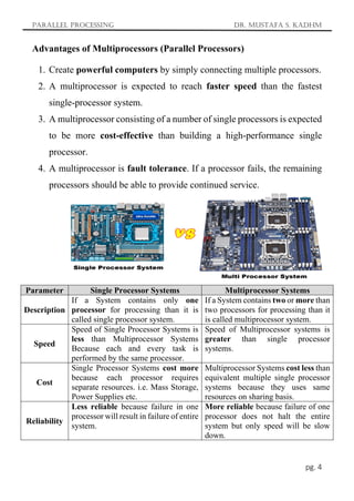 Parallel Processing Dr. Mustafa S. Kadhm
pg. 4
Advantages of Multiprocessors (Parallel Processors)
1. Create powerful computers by simply connecting multiple processors.
2. A multiprocessor is expected to reach faster speed than the fastest
single-processor system.
3. A multiprocessor consisting of a number of single processors is expected
to be more cost-effective than building a high-performance single
processor.
4. A multiprocessor is fault tolerance. If a processor fails, the remaining
processors should be able to provide continued service.
Parameter Single Processor Systems Multiprocessor Systems
Description
If a System contains only one
processor for processing than it is
called single processor system.
If a System contains two or more than
two processors for processing than it
is called multiprocessor system.
Speed
Speed of Single Processor Systems is
less than Multiprocessor Systems
Because each and every task is
performed by the same processor.
Speed of Multiprocessor systems is
greater than single processor
systems.
Cost
Single Processor Systems cost more
because each processor requires
separate resources. i.e. Mass Storage,
Power Supplies etc.
Multiprocessor Systems cost less than
equivalent multiple single processor
systems because they uses same
resources on sharing basis.
Reliability
Less reliable because failure in one
processor will result in failure of entire
system.
More reliable because failure of one
processor does not halt the entire
system but only speed will be slow
down.
 