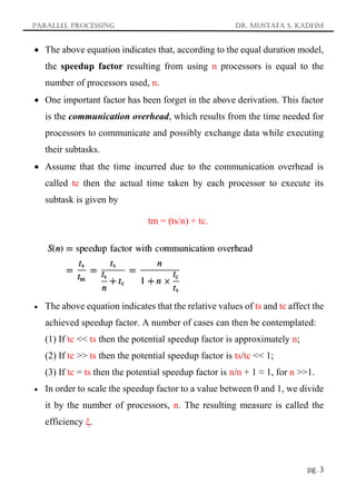 Parallel Processing Dr. Mustafa S. Kadhm
pg. 3
 The above equation indicates that, according to the equal duration model,
the speedup factor resulting from using n processors is equal to the
number of processors used, n.
 One important factor has been forget in the above derivation. This factor
is the communication overhead, which results from the time needed for
processors to communicate and possibly exchange data while executing
their subtasks.
 Assume that the time incurred due to the communication overhead is
called tc then the actual time taken by each processor to execute its
subtask is given by
tm = (ts/n) + tc.
 The above equation indicates that the relative values of ts and tc affect the
achieved speedup factor. A number of cases can then be contemplated:
(1) If tc << ts then the potential speedup factor is approximately n;
(2) If tc >> ts then the potential speedup factor is ts/tc << 1;
(3) If tc = ts then the potential speedup factor is n/n + 1 ≈ 1, for n >>1.
 In order to scale the speedup factor to a value between 0 and 1, we divide
it by the number of processors, n. The resulting measure is called the
efficiency ξ.
 