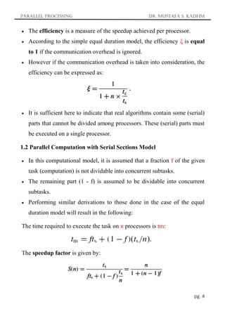 Parallel Processing Dr. Mustafa S. Kadhm
pg. 4
 The efficiency is a measure of the speedup achieved per processor.
 According to the simple equal duration model, the efficiency ξ is equal
to 1 if the communication overhead is ignored.
 However if the communication overhead is taken into consideration, the
efficiency can be expressed as:
 It is sufficient here to indicate that real algorithms contain some (serial)
parts that cannot be divided among processors. These (serial) parts must
be executed on a single processor.
1.2 Parallel Computation with Serial Sections Model
 In this computational model, it is assumed that a fraction f of the given
task (computation) is not dividable into concurrent subtasks.
 The remaining part (1 - f) is assumed to be dividable into concurrent
subtasks.
 Performing similar derivations to those done in the case of the equal
duration model will result in the following:
The time required to execute the task on n processors is tm:
The speedup factor is given by:
 