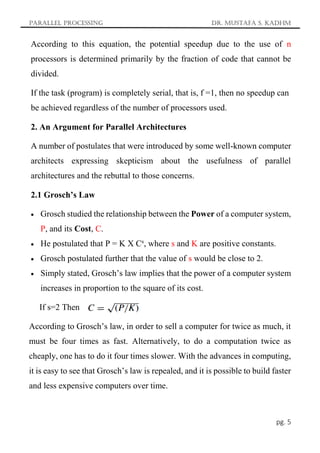 Parallel Processing Dr. Mustafa S. Kadhm
pg. 5
According to this equation, the potential speedup due to the use of n
processors is determined primarily by the fraction of code that cannot be
divided.
If the task (program) is completely serial, that is, f =1, then no speedup can
be achieved regardless of the number of processors used.
2. An Argument for Parallel Architectures
A number of postulates that were introduced by some well-known computer
architects expressing skepticism about the usefulness of parallel
architectures and the rebuttal to those concerns.
2.1 Grosch’s Law
 Grosch studied the relationship between the Power of a computer system,
P, and its Cost, C.
 He postulated that P = K X Cs
, where s and K are positive constants.
 Grosch postulated further that the value of s would be close to 2.
 Simply stated, Grosch’s law implies that the power of a computer system
increases in proportion to the square of its cost.
If s=2 Then
According to Grosch’s law, in order to sell a computer for twice as much, it
must be four times as fast. Alternatively, to do a computation twice as
cheaply, one has to do it four times slower. With the advances in computing,
it is easy to see that Grosch’s law is repealed, and it is possible to build faster
and less expensive computers over time.
 
