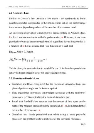 Parallel Processing Dr. Mustafa S. Kadhm
pg. 6
2.2 Amdahl’s Law
Similar to Grosch’s law, Amdahl’s law made it so pessimistic to build
parallel computer systems due to the intrinsic limit set on the performance
improvement (speed) regardless of the number of processors used.
An interesting observation to make here is that according to Amdahl’s law,
f is fixed and does not scale with the problem size, n. However, it has been
practically observed that some real parallel algorithms have a fraction that is
a function of n. Let us assume that f is a function of n such that
This is clearly in contradiction to Amdahl’s law. It is therefore possible to
achieve a linear speedup factor for large-sized problems.
2.3 Gustafson–Barsis’s Law
 Gustafson and Brasis recognized that the fraction of indivisible tasks in a
given algorithm might not be known a priori.
 They argued that in practice, the problem size scales with the number of
processors, n. This contradicts the basis of Amdahl’s law.
 Recall that Amdahl’s law assumes that the amount of time spent on the
parts of the program that can be done in parallel, (1 - f), is independent of
the number of processors, n.
 Gustafson and Brasis postulated that when using a more powerful
processor, the problem tends to make use of the increased resources.
 