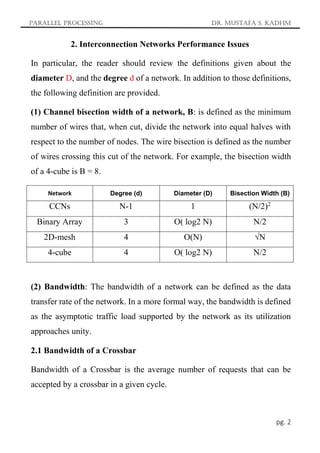 Parallel Processing Dr. Mustafa S. Kadhm
pg. 2
2. Interconnection Networks Performance Issues
In particular, the reader should review the definitions given about the
diameter D, and the degree d of a network. In addition to those definitions,
the following definition are provided.
(1) Channel bisection width of a network, B: is defined as the minimum
number of wires that, when cut, divide the network into equal halves with
respect to the number of nodes. The wire bisection is defined as the number
of wires crossing this cut of the network. For example, the bisection width
of a 4-cube is B = 8.
Network Degree (d) Diameter (D) Bisection Width (B)
CCNs N-1 1 (N/2)2
Binary Array 3 O( log2 N) N/2
2D-mesh 4 O(N) √N
4-cube 4 O( log2 N) N/2
(2) Bandwidth: The bandwidth of a network can be defined as the data
transfer rate of the network. In a more formal way, the bandwidth is defined
as the asymptotic traffic load supported by the network as its utilization
approaches unity.
2.1 Bandwidth of a Crossbar
Bandwidth of a Crossbar is the average number of requests that can be
accepted by a crossbar in a given cycle.
 