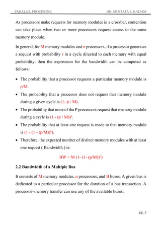 Parallel Processing Dr. Mustafa S. Kadhm
pg. 3
As processors make requests for memory modules in a crossbar, contention
can take place when two or more processors request access to the same
memory module.
In general, for M memory modules and n processors, if a processor generates
a request with probability r in a cycle directed to each memory with equal
probability, then the expression for the bandwidth can be computed as
follows:
 The probability that a processor requests a particular memory module is
p/M.
 The probability that a processor does not request that memory module
during a given cycle is (1- p / M).
 The probability that none of the P processors request that memory module
during a cycle is (1 - (p / M))n
.
 The probability that at least one request is made to that memory module
is (1 - (1 - (p/M))n
).
 Therefore, the expected number of distinct memory modules with at least
one request ( Bandwidth ) is:
BW = M (1- (1- (p/M))n
)
2.2 Bandwidth of a Multiple Bus
It consists of M memory modules, n processors, and B buses. A given bus is
dedicated to a particular processor for the duration of a bus transaction. A
processor–memory transfer can use any of the available buses.
 