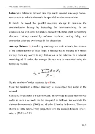 Parallel Processing Dr. Mustafa S. Kadhm
pg. 6
Latency: is defined as the total time required to transmit a message from a
source node to a destination node in a parallel architecture machine.
It should be noted that parallel machines attempt to minimize the
communication latency by increasing the interconnectivity. In our
discussion, we will show the latency caused by the time spent in switching
elements. Latency caused by software overhead, routing delay, and
connection delay are overlooked in this discussion.
Average distance: da, traveled by a message in a static network, is a measure
of the typical number of links (hops) a message has to traverse as it makes
its way from any source to any destination in the network. In a network
consisting of N nodes, the average distance can be computed using the
following relation:
Nd: the number of nodes separated by d links.
Max: the maximum distance necessary to interconnect two nodes in the
network.
Consider, for example, a 4-cube network. The average distance between two
nodes in such a network can be computed as follows. We compute the
distance between node (0000) and all other 15 nodes in the cube. These are
shown in Table below. From these, therefore, the average distance for a 4-
cube is (32/15) ≈ 2.13.
 