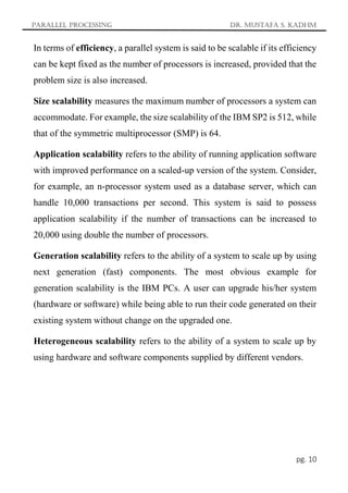 Parallel Processing Dr. Mustafa S. Kadhm
pg. 10
In terms of efficiency, a parallel system is said to be scalable if its efficiency
can be kept fixed as the number of processors is increased, provided that the
problem size is also increased.
Size scalability measures the maximum number of processors a system can
accommodate. For example, the size scalability of the IBM SP2 is 512, while
that of the symmetric multiprocessor (SMP) is 64.
Application scalability refers to the ability of running application software
with improved performance on a scaled-up version of the system. Consider,
for example, an n-processor system used as a database server, which can
handle 10,000 transactions per second. This system is said to possess
application scalability if the number of transactions can be increased to
20,000 using double the number of processors.
Generation scalability refers to the ability of a system to scale up by using
next generation (fast) components. The most obvious example for
generation scalability is the IBM PCs. A user can upgrade his/her system
(hardware or software) while being able to run their code generated on their
existing system without change on the upgraded one.
Heterogeneous scalability refers to the ability of a system to scale up by
using hardware and software components supplied by different vendors.
 
