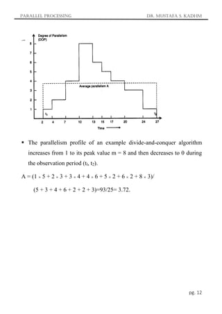 Parallel Processing Dr. Mustafa S. Kadhm
pg. 12
 The parallelism profile of an example divide-and-conquer algorithm
increases from 1 to its peak value m = 8 and then decreases to 0 during
the observation period (tl, t2).
A = (1  5 + 2  3 + 3  4 + 4  6 + 5  2 + 6  2 + 8  3)/
(5 + 3 + 4 + 6 + 2 + 2 + 3)=93/25= 3.72.
 