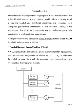 Parallel Processing Dr. Mustafa S. Kadhm
pg. 2
Abstract Models
Abstract models may appear to be inappropriate in real-world situations due
to their idealistic nature. However, abstract machines have been very useful
in studying parallel and distributed algorithms and evaluating their
anticipated performance independent of real machines. Clearly, if the
performance of an algorithm is not satisfactory on an abstract system, it is
meaningless to implement it on a real system.
We begin by discussing a model of shared memory systems called PRAM
(Parallel Random Access Machine).
1. Parallel Random Access Machine (PRAM)
A PRAM consists of a control unit, a global memory shared by p processors,
each of which has a unique index as follows: P1 , P2 , . . . , Pp . In addition to
the global memory via which the processors can communicate, each
processor has its own private memory.
 