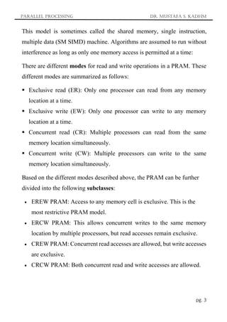 Parallel Processing Dr. Mustafa S. Kadhm
pg. 3
This model is sometimes called the shared memory, single instruction,
multiple data (SM SIMD) machine. Algorithms are assumed to run without
interference as long as only one memory access is permitted at a time:
There are different modes for read and write operations in a PRAM. These
different modes are summarized as follows:
 Exclusive read (ER): Only one processor can read from any memory
location at a time.
 Exclusive write (EW): Only one processor can write to any memory
location at a time.
 Concurrent read (CR): Multiple processors can read from the same
memory location simultaneously.
 Concurrent write (CW): Multiple processors can write to the same
memory location simultaneously.
Based on the different modes described above, the PRAM can be further
divided into the following subclasses:
 EREW PRAM: Access to any memory cell is exclusive. This is the
most restrictive PRAM model.
 ERCW PRAM: This allows concurrent writes to the same memory
location by multiple processors, but read accesses remain exclusive.
 CREW PRAM: Concurrent read accesses are allowed, but write accesses
are exclusive.
 CRCW PRAM: Both concurrent read and write accesses are allowed.
 