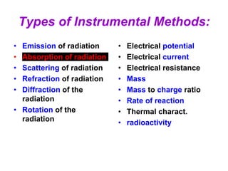 Types of Instrumental Methods:
• Emission of radiation
• Absorption of radiation
• Scattering of radiation
• Refraction of radiation
• Diffraction of the
radiation
• Rotation of the
radiation
• Electrical potential
• Electrical current
• Electrical resistance
• Mass
• Mass to charge ratio
• Rate of reaction
• Thermal charact.
• radioactivity
 