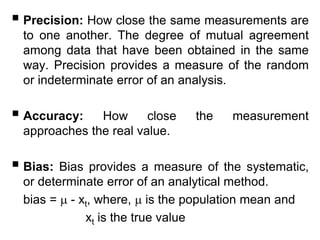  Precision: How close the same measurements are
to one another. The degree of mutual agreement
among data that have been obtained in the same
way. Precision provides a measure of the random
or indeterminate error of an analysis.
 Accuracy: How close the measurement
approaches the real value.
 Bias: Bias provides a measure of the systematic,
or determinate error of an analytical method.
bias =  - xt, where,  is the population mean and
xt is the true value
 