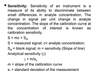  Sensitivity: Sensitivity of an instrument is a
measure of its ability to discriminate between
small differences in analyte concentration. The
change in signal per unit change in analyte
concentration. The slope of the calibration curve at
the concentration of interest is known as
calibration sensitivity.
S = mc + Sbl
S = measured signal; c= analyte concentration;
Sbl = blank signal; m = sensitivity (Slope of line)
Analytical sensitivity ()
 = m/ss
m = slope of the calibration curve
s = standard deviation of the measurement
 