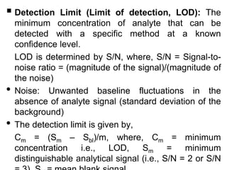  Detection Limit (Limit of detection, LOD): The
minimum concentration of analyte that can be
detected with a specific method at a known
confidence level.
LOD is determined by S/N, where, S/N = Signal-to-
noise ratio = (magnitude of the signal)/(magnitude of
the noise)
• Noise: Unwanted baseline fluctuations in the
absence of analyte signal (standard deviation of the
background)
• The detection limit is given by,
Cm = (Sm – Sbl)/m, where, Cm = minimum
concentration i.e., LOD, Sm = minimum
distinguishable analytical signal (i.e., S/N = 2 or S/N
 