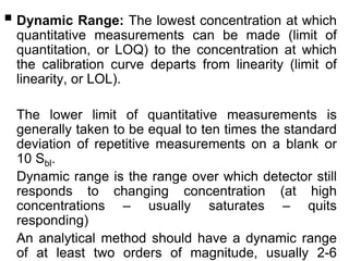  Dynamic Range: The lowest concentration at which
quantitative measurements can be made (limit of
quantitation, or LOQ) to the concentration at which
the calibration curve departs from linearity (limit of
linearity, or LOL).
The lower limit of quantitative measurements is
generally taken to be equal to ten times the standard
deviation of repetitive measurements on a blank or
10 Sbl.
Dynamic range is the range over which detector still
responds to changing concentration (at high
concentrations – usually saturates – quits
responding)
An analytical method should have a dynamic range
of at least two orders of magnitude, usually 2-6
 