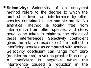 Selectivity: Selectivity of an analytical
method refers to the degree to which the
method is free from interference by other
species contained in the sample matrix. No
analytical method is totally free from
interference from other species, and steps
need to be taken to minimize the effects of
these interferences. Selectivity coefficient
gives the relative response of the method to
interfering species as compared with analyte.
Selectivity coefficient can range from zero
(no interference) to values greater than unity.
A coefficient is negative when the
interference caused a reduction in the
 