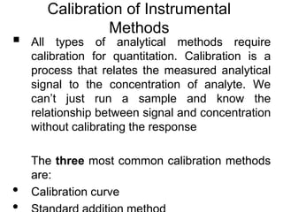 Calibration of Instrumental
Methods
 All types of analytical methods require
calibration for quantitation. Calibration is a
process that relates the measured analytical
signal to the concentration of analyte. We
can’t just run a sample and know the
relationship between signal and concentration
without calibrating the response
The three most common calibration methods
are:
• Calibration curve
 