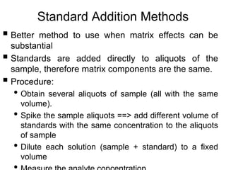 Standard Addition Methods
 Better method to use when matrix effects can be
substantial
 Standards are added directly to aliquots of the
sample, therefore matrix components are the same.
 Procedure:
• Obtain several aliquots of sample (all with the same
volume).
• Spike the sample aliquots ==> add different volume of
standards with the same concentration to the aliquots
of sample
• Dilute each solution (sample + standard) to a fixed
volume
 