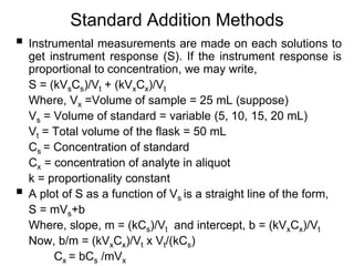 Standard Addition Methods
 Instrumental measurements are made on each solutions to
get instrument response (S). If the instrument response is
proportional to concentration, we may write,
S = (kVsCs)/Vt + (kVxCx)/Vt
Where, Vx =Volume of sample = 25 mL (suppose)
Vs = Volume of standard = variable (5, 10, 15, 20 mL)
Vt = Total volume of the flask = 50 mL
Cs = Concentration of standard
Cx = concentration of analyte in aliquot
k = proportionality constant
 A plot of S as a function of Vs is a straight line of the form,
S = mVs+b
Where, slope, m = (kCs)/Vt and intercept, b = (kVxCx)/Vt
Now, b/m = (kVxCx)/Vt x Vt/(kCs)
Cx = bCs /mVx
 