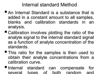 Internal standard Method
An Internal Standard is a substance that is
added in a constant amount to all samples,
blanks and calibration standards in an
analysis.
Calibration involves plotting the ratio of the
analyte signal to the internal standard signal
as a function of analyte concentration of the
standards.
This ratio for the samples is then used to
obtain their analyte concentrations from a
calibration curve.
Internal standard can compensate for
 