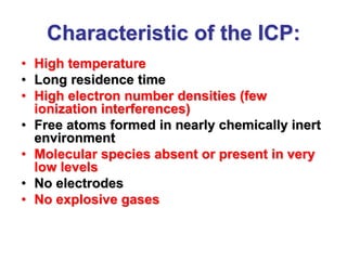 Characteristic of the ICP:
• High temperature
• Long residence time
• High electron number densities (few
ionization interferences)
• Free atoms formed in nearly chemically inert
environment
• Molecular species absent or present in very
low levels
• No electrodes
• No explosive gases
 