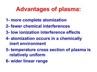 Advantages of plasma:
1- more complete atomization
2- fewer chemical interferences
3- low ionization interference effects
4- atomization occurs in a chemically
inert environment
5- temperature cross section of plasma is
relatively uniform
6- wider linear range
 