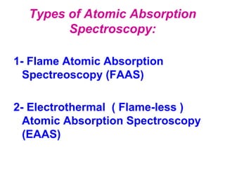 Types of Atomic Absorption
Spectroscopy:
1- Flame Atomic Absorption
Spectreoscopy (FAAS)
2- Electrothermal ( Flame-less )
Atomic Absorption Spectroscopy
(EAAS)
 