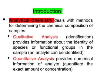 Introduction
 Analytical Chemistry deals with methods
for determining the chemical composition of
samples.
• Qualitative Analysis (identification)
provides information about the identity of
species or functional groups in the
sample (an analyte can be identified).
• Quantitative Analysis provides numerical
information of analyte (quantitate the
exact amount or concentration).
 