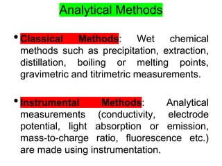 Analytical Methods
•Classical Methods: Wet chemical
methods such as precipitation, extraction,
distillation, boiling or melting points,
gravimetric and titrimetric measurements.
•Instrumental Methods: Analytical
measurements (conductivity, electrode
potential, light absorption or emission,
mass-to-charge ratio, fluorescence etc.)
are made using instrumentation.
 
