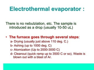Electrothermal evaporator :
There is no nebulziation, etc. The sample is
introduced as a drop (usually 10-50 uL)
• The furnace goes through several steps:
a- Drying (usually just above 110 deg. C.)
b- Ashing (up to 1000 deg. C)
c- Atomization (Up to 2000-3000 C)
d- Cleanout (quick ramp up to 3500 C or so). Waste is
blown out with a blast of Ar.
 