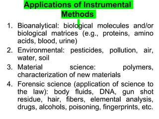 Applications of Instrumental
Methods
1. Bioanalytical: biological molecules and/or
biological matrices (e.g., proteins, amino
acids, blood, urine)
2. Environmental: pesticides, pollution, air,
water, soil
3. Material science: polymers,
characterization of new materials
4. Forensic science (application of science to
the law): body fluids, DNA, gun shot
residue, hair, fibers, elemental analysis,
drugs, alcohols, poisoning, fingerprints, etc.
 