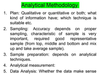 Analytical Methodology
1. Plan: Qualitative or quantitative or both; what
kind of information have; which technique is
suitable etc.
2. Sampling: Accuracy depends on proper
sampling, characteristic of sample is very
important, required good representative
sample (from top, middle and bottom and mix
up and take average sample).
3. Sample preparation: depends on analytical
techniques.
4. Analytical measurement:
5. Data Analysis: Whether the data make sense
 