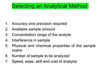 Selecting an Analytical Method
1. Accuracy and precision required
2. Available sample amount
3. Concentration range of the analyte
4. Interference in sample
5. Physical and chemical properties of the sample
matrix
6. Number of sample to be analyzed
7. Speed, ease, skill and cost of analysis
 