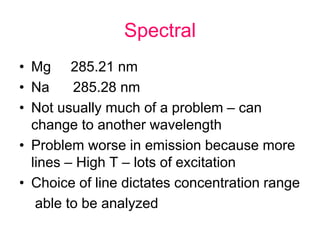 Spectral
• Mg 285.21 nm
• Na 285.28 nm
• Not usually much of a problem – can
change to another wavelength
• Problem worse in emission because more
lines – High T – lots of excitation
• Choice of line dictates concentration range
able to be analyzed
 