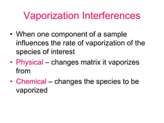 Vaporization Interferences
• When one component of a sample
influences the rate of vaporization of the
species of interest
• Physical – changes matrix it vaporizes
from
• Chemical – changes the species to be
vaporized
 