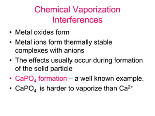 Chemical Vaporization
Interferences
• Metal oxides form
• Metal ions form thermally stable
complexes with anions
• The effects usually occur during formation
of the solid particle
• CaPO4 formation – a well known example.
• CaPO4 is harder to vaporize than Ca2+
 