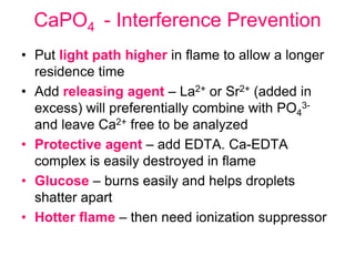 CaPO4 - Interference Prevention
• Put light path higher in flame to allow a longer
residence time
• Add releasing agent – La2+ or Sr2+ (added in
excess) will preferentially combine with PO4
3-
and leave Ca2+ free to be analyzed
• Protective agent – add EDTA. Ca-EDTA
complex is easily destroyed in flame
• Glucose – burns easily and helps droplets
shatter apart
• Hotter flame – then need ionization suppressor
 