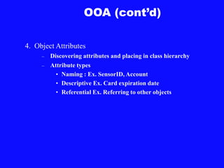 OOA (cont’d)
4. Object Attributes
– Discovering attributes and placing in class hierarchy
– Attribute types
• Naming : Ex. SensorID, Account
• Descriptive Ex. Card expiration date
• Referential Ex. Referring to other objects
 