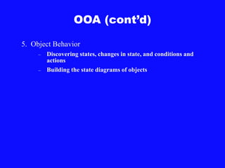 OOA (cont’d)
5. Object Behavior
– Discovering states, changes in state, and conditions and
actions
– Building the state diagrams of objects
 