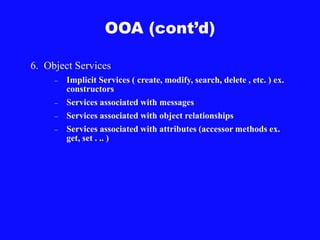 OOA (cont’d)
6. Object Services
– Implicit Services ( create, modify, search, delete , etc. ) ex.
constructors
– Services associated with messages
– Services associated with object relationships
– Services associated with attributes (accessor methods ex.
get, set . .. )
 