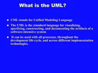 What is the UML?
 UML stands for Unified Modeling Language
 The UML is the standard language for visualizing,
specifying, constructing, and documenting the artifacts of a
software-intensive system
 It can be used with all processes, throughout the
development life cycle, and across different implementation
technologies.
 