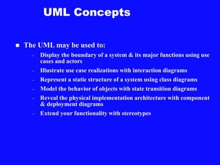 UML Concepts
 The UML may be used to:
– Display the boundary of a system & its major functions using use
cases and actors
– Illustrate use case realizations with interaction diagrams
– Represent a static structure of a system using class diagrams
– Model the behavior of objects with state transition diagrams
– Reveal the physical implementation architecture with component
& deployment diagrams
– Extend your functionality with stereotypes
 
