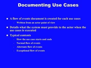 Documenting Use Cases
 A flow of events document is created for each use cases
– Written from an actor point of view
 Details what the system must provide to the actor when the
use cases is executed
 Typical contents
– How the use case starts and ends
– Normal flow of events
– Alternate flow of events
– Exceptional flow of events
 