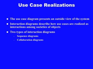 Use Case Realizations
 The use case diagram presents an outside view of the system
 Interaction diagrams describe how use cases are realized as
interactions among societies of objects
 Two types of interaction diagrams
– Sequence diagrams
– Collaboration diagrams
 