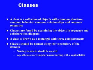 Classes
 A class is a collection of objects with common structure,
common behavior, common relationships and common
semantics
 Classes are found by examining the objects in sequence and
collaboration diagram
 A class is drawn as a rectangle with three compartments
 Classes should be named using the vocabulary of the
domain
– Naming standards should be created
– e.g., all classes are singular nouns starting with a capital letter
 