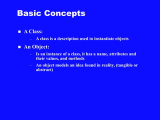 Basic Concepts
 A Class:
– A class is a description used to instantiate objects
 An Object:
– Is an instance of a class, it has a name, attributes and
their values, and methods
– An object models an idea found in reality, (tangible or
abstract)
 