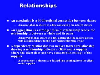 Relationships
 An association is a bi-directional connection between classes
– An association is shown as a line connecting the related classes
 An aggregation is a stronger form of relationship where the
relationship is between a whole and its parts
– An aggregation is shown as a line connecting the related classes
with a diamond next to the class representing the whole
 A dependency relationship is a weaker form of relationship
showing a relationship between a client and a supplier
where the client does not have semantic knowledge of the
supplier
– A dependency is shown as a dashed line pointing from the client
to the supplier
 