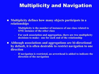 Multiplicity and Navigation
 Multiplicity defines how many objects participate in a
relationships
– Multiplicity is the number of instances of one class related to
ONE instance of the other class
– For each association and aggregation, there are two multiplicity
decisions to make: one for each end of the relationship
 Although associations and aggregations are bi-directional
by default, it is often desirable to restrict navigation to one
direction
– If navigation is restricted, an arrowhead is added to indicate the
direction of the navigation
 