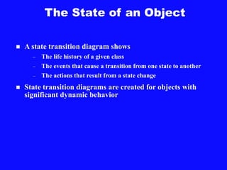The State of an Object
 A state transition diagram shows
– The life history of a given class
– The events that cause a transition from one state to another
– The actions that result from a state change
 State transition diagrams are created for objects with
significant dynamic behavior
 