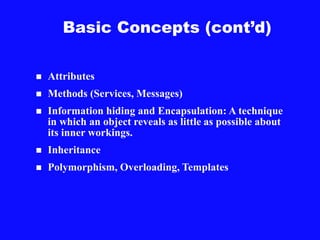 Basic Concepts (cont’d)
 Attributes
 Methods (Services, Messages)
 Information hiding and Encapsulation: A technique
in which an object reveals as little as possible about
its inner workings.
 Inheritance
 Polymorphism, Overloading, Templates
 